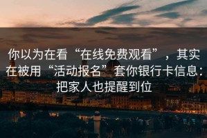 你以为在看“在线免费观看”，其实在被用“活动报名”套你银行卡信息：把家人也提醒到位