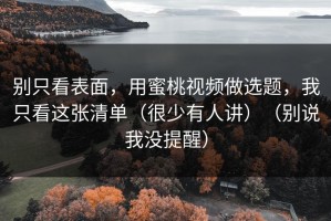 别只看表面，用蜜桃视频做选题，我只看这张清单（很少有人讲）（别说我没提醒）