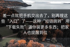 差一点就把手机交出去了，别再搜这些“入口”了——这种“短链跳转”用“下载失败”逼你装更多东西；把家人也提醒到位