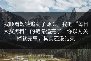 我顺着短链追到了源头，我把“每日大赛黑料”的链路追完了：你以为关掉就完事，其实还没结束