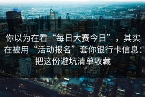 你以为在看“每日大赛今日”，其实在被用“活动报名”套你银行卡信息：把这份避坑清单收藏
