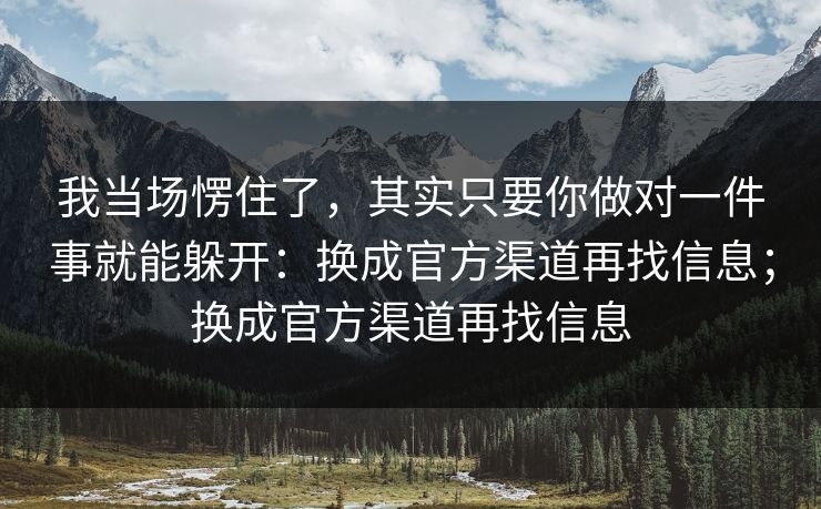 我当场愣住了，其实只要你做对一件事就能躲开：换成官方渠道再找信息；换成官方渠道再找信息