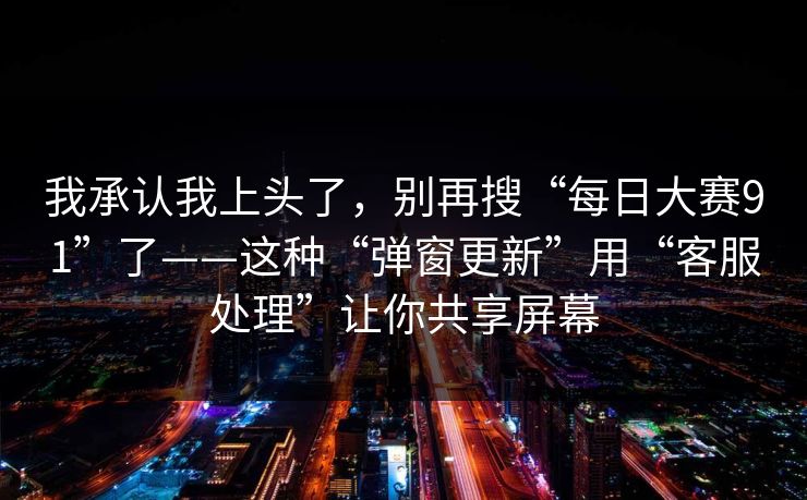 我承认我上头了,别再搜“每日大赛91”了——这种“弹窗更新”用“客服处理”让你共享屏幕 我承认我上头了,别再搜“每日大赛91”了——这种“弹窗更新”用“客服处理”让你共享屏幕