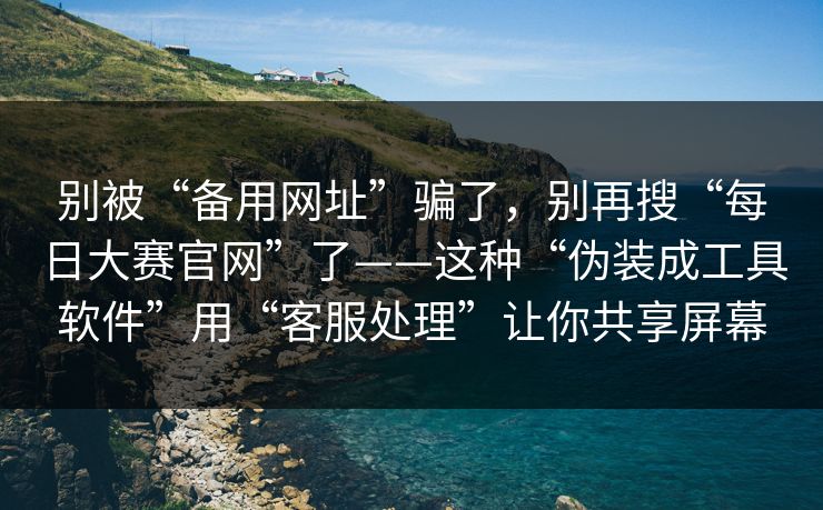 别被“备用网址”骗了，别再搜“每日大赛官网”了——这种“伪装成工具软件”用“客服处理”让你共享屏幕