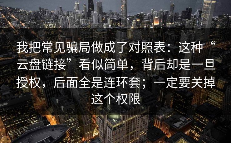 我把常见骗局做成了对照表：这种“云盘链接”看似简单，背后却是一旦授权，后面全是连环套；一定要关掉这个权限