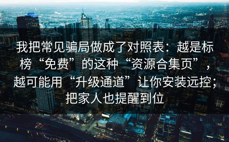 我把常见骗局做成了对照表：越是标榜“免费”的这种“资源合集页”，越可能用“升级通道”让你安装远控；把家人也提醒到位