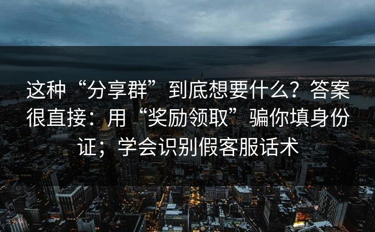 这种“分享群”到底想要什么？答案很直接：用“奖励领取”骗你填身份证；学会识别假客服话术