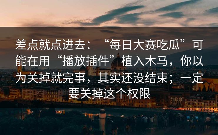 差点就点进去：“每日大赛吃瓜”可能在用“播放插件”植入木马，你以为关掉就完事，其实还没结束；一定要关掉这个权限