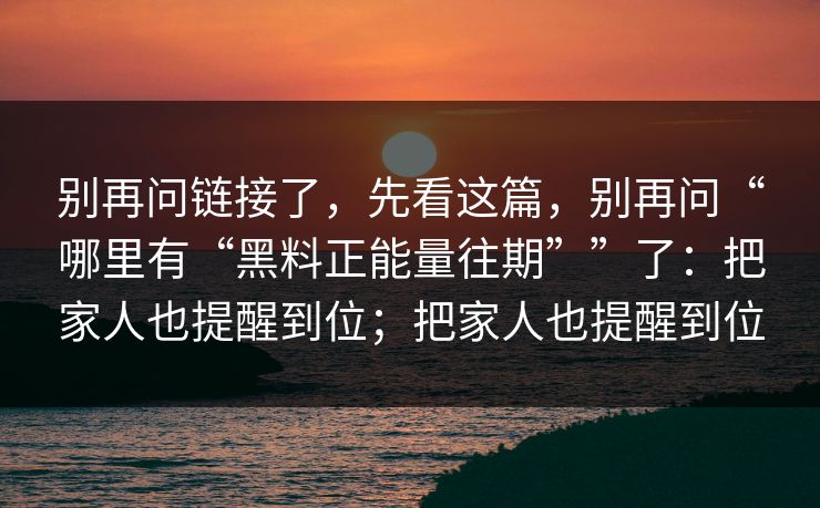 别再问链接了，先看这篇，别再问“哪里有“黑料正能量往期””了：把家人也提醒到位；把家人也提醒到位
