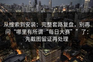 从搜索到安装：完整套路复盘，别再问“哪里有所谓“每日大赛””了：先截图留证再处理
