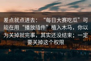 差点就点进去：“每日大赛吃瓜”可能在用“播放插件”植入木马，你以为关掉就完事，其实还没结束；一定要关掉这个权限