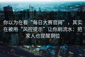 你以为在看“每日大赛官网”，其实在被用“风控提示”让你刷流水：把家人也提醒到位