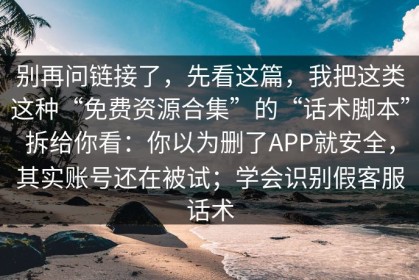 别再问链接了，先看这篇，我把这类这种“免费资源合集”的“话术脚本”拆给你看：你以为删了APP就安全，其实账号还在被试；学会识别假客服话术
