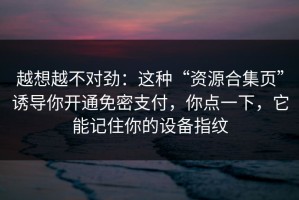 越想越不对劲：这种“资源合集页”诱导你开通免密支付，你点一下，它能记住你的设备指纹
