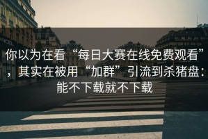 你以为在看“每日大赛在线免费观看”，其实在被用“加群”引流到杀猪盘：能不下载就不下载