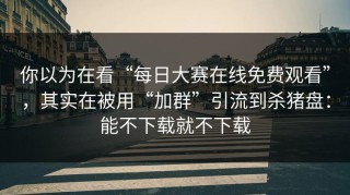 你以为在看“每日大赛在线免费观看”，其实在被用“加群”引流到杀猪盘：能不下载就不下载