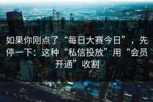 如果你刚点了“每日大赛今日”，先停一下：这种“私信投放”用“会员开通”收割