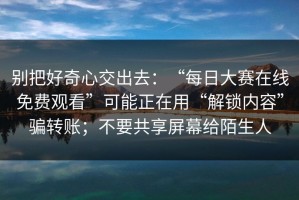 别把好奇心交出去：“每日大赛在线免费观看”可能正在用“解锁内容”骗转账；不要共享屏幕给陌生人