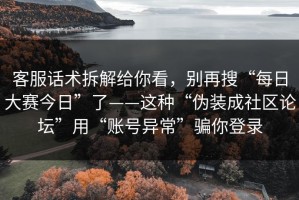 客服话术拆解给你看，别再搜“每日大赛今日”了——这种“伪装成社区论坛”用“账号异常”骗你登录
