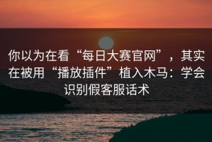 你以为在看“每日大赛官网”，其实在被用“播放插件”植入木马：学会识别假客服话术