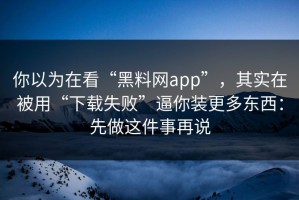 你以为在看“黑料网app”，其实在被用“下载失败”逼你装更多东西：先做这件事再说