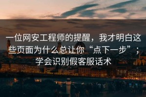 一位网安工程师的提醒，我才明白这些页面为什么总让你“点下一步”；学会识别假客服话术