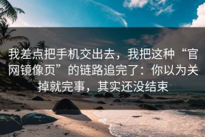 我差点把手机交出去，我把这种“官网镜像页”的链路追完了：你以为关掉就完事，其实还没结束