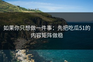 如果你只想做一件事：先把吃瓜51的内容矩阵做稳