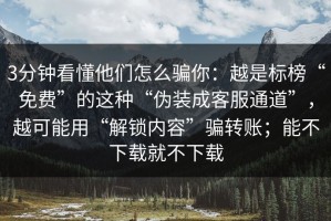 3分钟看懂他们怎么骗你：越是标榜“免费”的这种“伪装成客服通道”，越可能用“解锁内容”骗转账；能不下载就不下载