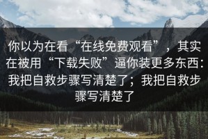 你以为在看“在线免费观看”，其实在被用“下载失败”逼你装更多东西：我把自救步骤写清楚了；我把自救步骤写清楚了
