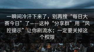 一瞬间冷汗下来了，别再搜“每日大赛今日”了——这种“分享群”用“风控提示”让你刷流水；一定要关掉这个权限