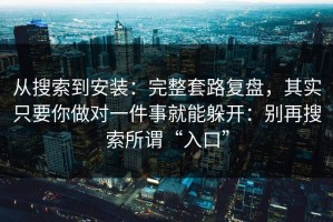 从搜索到安装：完整套路复盘，其实只要你做对一件事就能躲开：别再搜索所谓“入口”