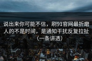 说出来你可能不信，刷91官网最折磨人的不是时间，是通知干扰反复拉扯（一条讲透）