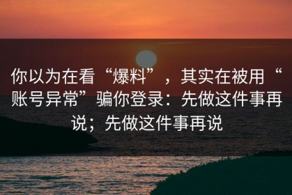 你以为在看“爆料”，其实在被用“账号异常”骗你登录：先做这件事再说；先做这件事再说