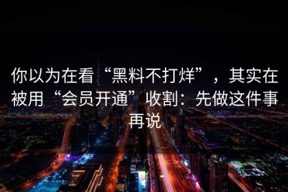 你以为在看“黑料不打烊”，其实在被用“会员开通”收割：先做这件事再说