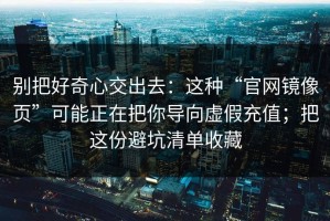 别把好奇心交出去：这种“官网镜像页”可能正在把你导向虚假充值；把这份避坑清单收藏