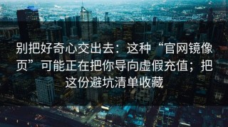 别把好奇心交出去：这种“官网镜像页”可能正在把你导向虚假充值；把这份避坑清单收藏