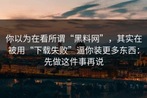 你以为在看所谓“黑料网”，其实在被用“下载失败”逼你装更多东西：先做这件事再说
