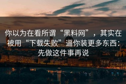 你以为在看所谓“黑料网”，其实在被用“下载失败”逼你装更多东西：先做这件事再说