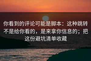 你看到的评论可能是脚本：这种跳转不是给你看的，是来拿你信息的；把这份避坑清单收藏