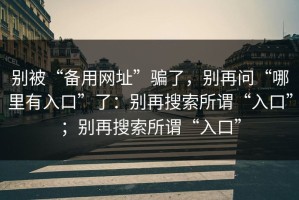 别被“备用网址”骗了，别再问“哪里有入口”了：别再搜索所谓“入口”；别再搜索所谓“入口”