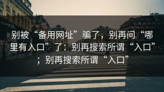 别被“备用网址”骗了，别再问“哪里有入口”了：别再搜索所谓“入口”；别再搜索所谓“入口”