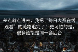 差点就点进去，我把“每日大赛在线观看”的链路追完了：更可怕的是，很多链接是同一套后台