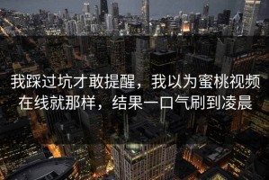 我踩过坑才敢提醒，我以为蜜桃视频在线就那样，结果一口气刷到凌晨