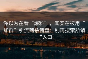 你以为在看“爆料”，其实在被用“加群”引流到杀猪盘：别再搜索所谓“入口”