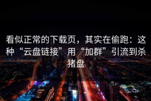 看似正常的下载页，其实在偷跑：这种“云盘链接”用“加群”引流到杀猪盘
