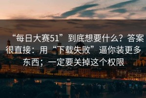 “每日大赛51”到底想要什么？答案很直接：用“下载失败”逼你装更多东西；一定要关掉这个权限
