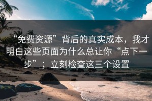 “免费资源”背后的真实成本，我才明白这些页面为什么总让你“点下一步”；立刻检查这三个设置