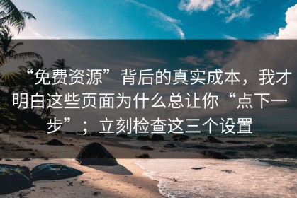 “免费资源”背后的真实成本，我才明白这些页面为什么总让你“点下一步”；立刻检查这三个设置