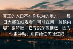 真正的入口不在你以为的地方：“每日大赛在线观看”可能在用“解锁内容”骗转账，它专挑深夜推送，因为你更冲动；别再给任何验证码